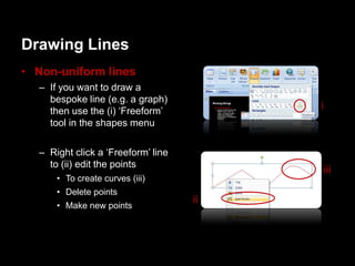 Drawing Lines
• Non-uniform lines
  – If you want to draw a
    bespoke line (e.g. a graph)
    then use the (i) „Freeform‟
                                         i
    tool in the shapes menu

  – Right click a „Freeform‟ line
    to (ii) edit the points
                                         iii
      • To create curves (iii)
      • Delete points
      • Make new points
                                    ii
 