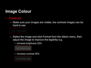 Image Colour
• Contrast
  – Make sure your images are visible, low contrast images can be
    hard to see



  – Select the image and click Format from the ribbon menu, then
    adjust the image to improve the legibility e.g.
     • Increase brightness 20%



     • Increase contrast 40%
 