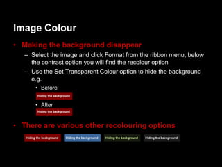 Image Colour
• Making the background disappear
   – Select the image and click Format from the ribbon menu, below
     the contrast option you will find the recolour option
   – Use the Set Transparent Colour option to hide the background
     e.g.
      • Before


      • After


• There are various other recolouring options
 