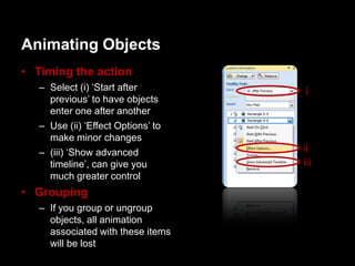 Animating Objects
• Timing the action
   – Select (i) „Start after        i
     previous‟ to have objects
     enter one after another
   – Use (ii) „Effect Options‟ to
     make minor changes
   – (iii) „Show advanced           ii
     timeline‟, can give you        iii
     much greater control
• Grouping
   – If you group or ungroup
     objects, all animation
     associated with these items
     will be lost
 