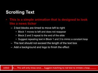 Scrolling Text
   • This is a simple animation that is designed to look
     like a news ticker
        – 3 text blocks are timed to move left to right
              • Block 1 moves to left and does not reappear
              • Block 2 and 3 repeat to the end of the slide
              • Suggest repeating text in Block 1 and 3 to mimic a constant loop
        – The text should not exceed the length of the text box
        – Add a background and logo to finish the effect




Launch text.... This will only show once.... Suggest matching to red text to imitate a loop...........
 LOGO
 