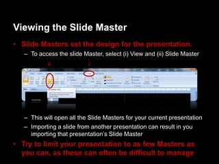 Viewing the ݺߣ Master
• ݺߣ Masters set the design for the presentation.
   – To access the slide Master, select (i) View and (ii) ݺߣ Master
            ii             i




   – This will open all the ݺߣ Masters for your current presentation
   – Importing a slide from another presentation can result in you
     importing that presentation‟s ݺߣ Master
• Try to limit your presentation to as few Masters as
  you can, as these can often be difficult to manage
 
