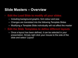 ݺߣ Masters – Overview
• Edit the Lead ݺߣ to modify all your slides
   – Including background graphic, font colour and size
   – Changes are translated into the following Template ݺߣs
   – Modifying a Template ݺߣ individually will not affect the master
• Edit the ݺߣ Templates to define different layouts
   – Once a layout has been defined, it can be selected in your
     presentation. Simply right click your mouse to the side of the
     slide and select „Layout‟
 