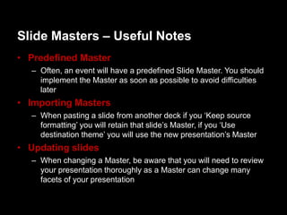 ݺߣ Masters – Useful Notes
• Predefined Master
  – Often, an event will have a predefined ݺߣ Master. You should
    implement the Master as soon as possible to avoid difficulties
    later
• Importing Masters
  – When pasting a slide from another deck if you „Keep source
    formatting‟ you will retain that slide‟s Master, if you „Use
    destination theme‟ you will use the new presentation‟s Master
• Updating slides
  – When changing a Master, be aware that you will need to review
    your presentation thoroughly as a Master can change many
    facets of your presentation
 