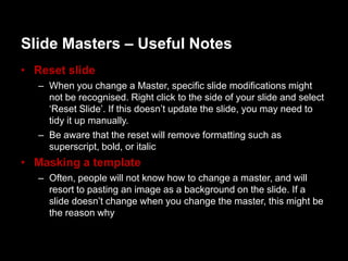 ݺߣ Masters – Useful Notes
• Reset slide
   – When you change a Master, specific slide modifications might
     not be recognised. Right click to the side of your slide and select
     „Reset ݺߣ‟. If this doesn‟t update the slide, you may need to
     tidy it up manually.
   – Be aware that the reset will remove formatting such as
     superscript, bold, or italic
• Masking a template
   – Often, people will not know how to change a master, and will
     resort to pasting an image as a background on the slide. If a
     slide doesn‟t change when you change the master, this might be
     the reason why
 
