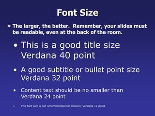 • This is a good title size
Verdana 40 point
• A good subtitle or bullet point size
Verdana 32 point
• Content text should be no smaller than
Verdana 24 point
• This font size is not recommended for content. Verdana 12 point.
Font Size
 The larger, the better. Remember, your slides must
be readable, even at the back of the room.
 