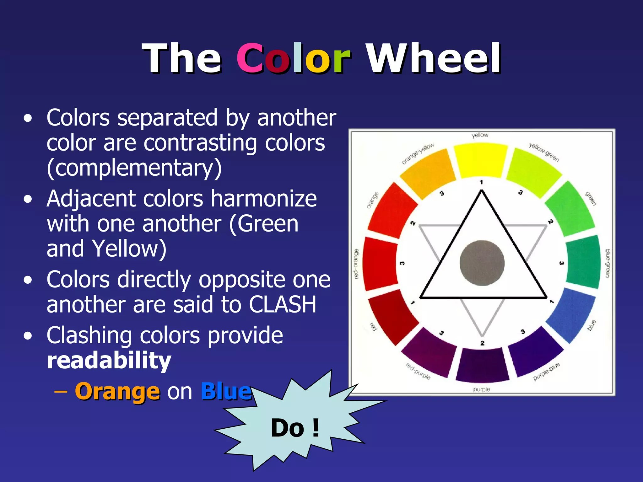 The  C o l o r  Wheel Colors separated by another color are contrasting colors (complementary) Adjacent colors harmonize with one another (Green and Yellow) Colors directly opposite one another are said to CLASH   Clashing colors provide  readability   Orange   on   Blue Do ! 