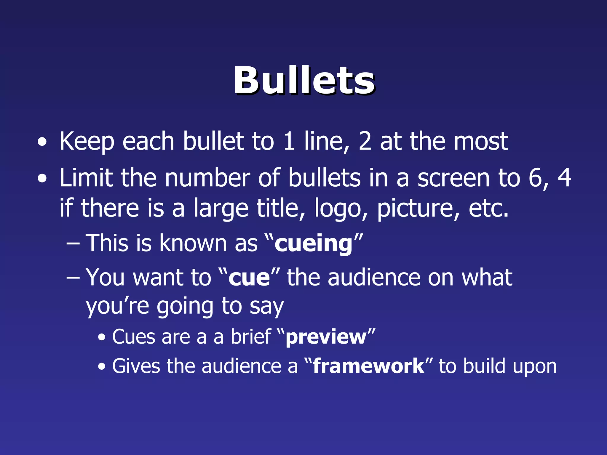 Bullets Keep each bullet to 1 line, 2 at the most Limit the number of bullets in a screen to 6, 4 if there is a large title, logo, picture, etc. This is known as “ cueing ” You want to “ cue ” the audience on what you’re going to say Cues are a a brief “ preview ” Gives the audience a “ framework ” to build upon 