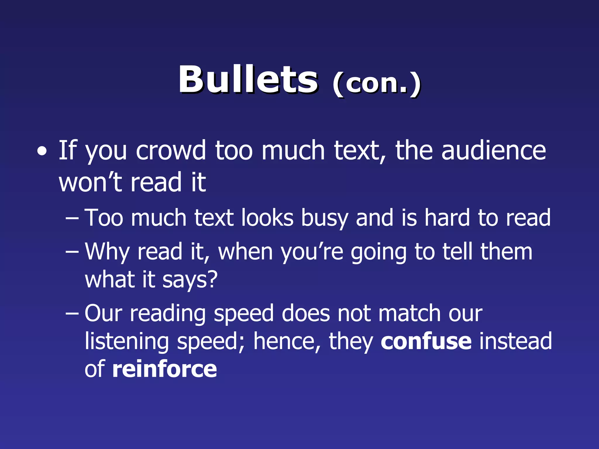 Bullets  (con.) If you crowd too much text, the audience won’t read it Too much text looks busy and is hard to read Why read it, when you’re going to tell them what it says? Our reading speed does not match our listening speed; hence, they  confuse  instead of  reinforce 