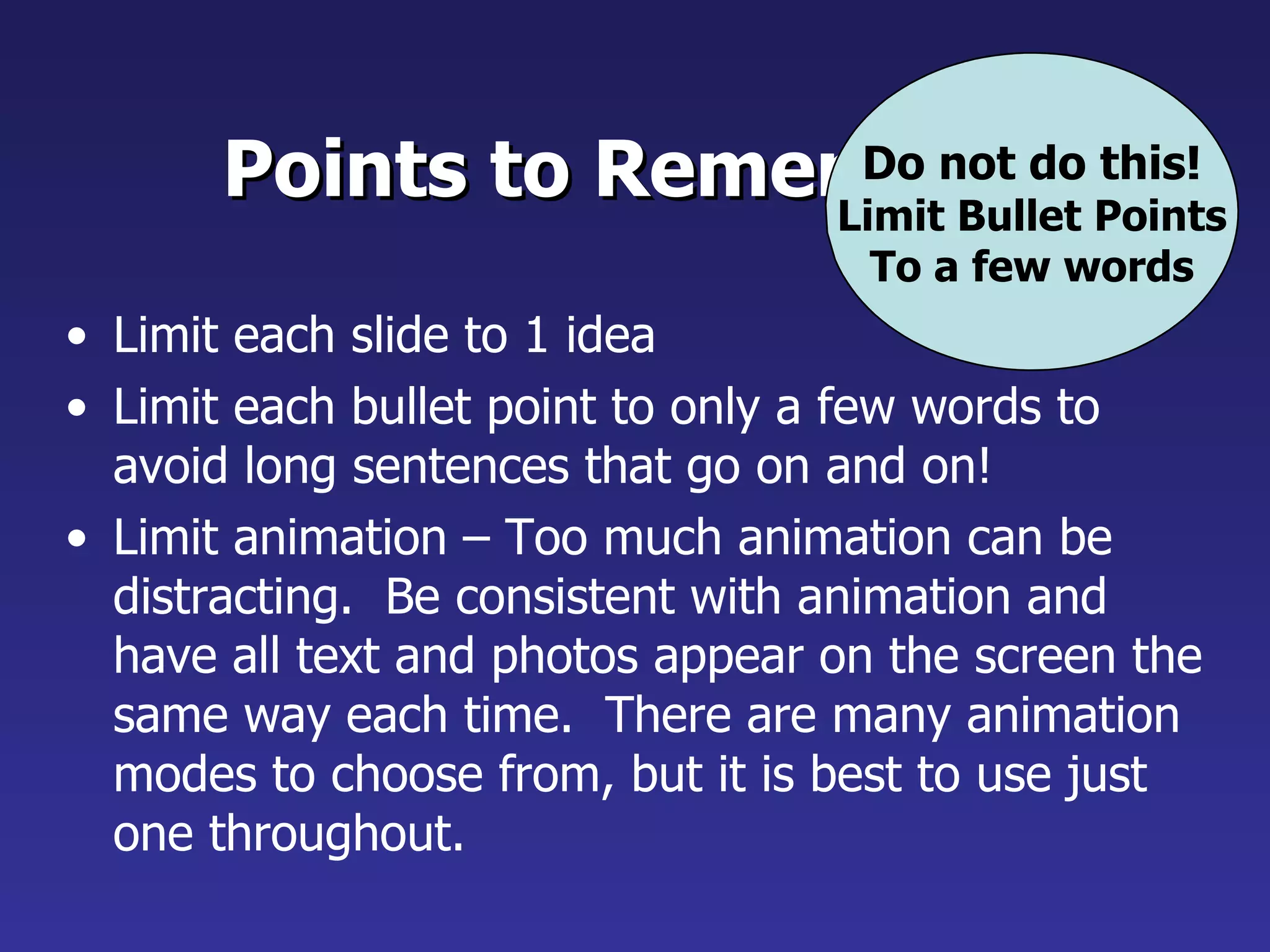 Points to Remember Limit each slide to 1 idea Limit each bullet point to only a few words to avoid long sentences that go on and on! Limit animation – Too much animation can be distracting.  Be consistent with animation and have all text and photos appear on the screen the same way each time.  There are many animation modes to choose from, but it is best to use just one throughout. Do not do this! Limit Bullet Points To a few words 