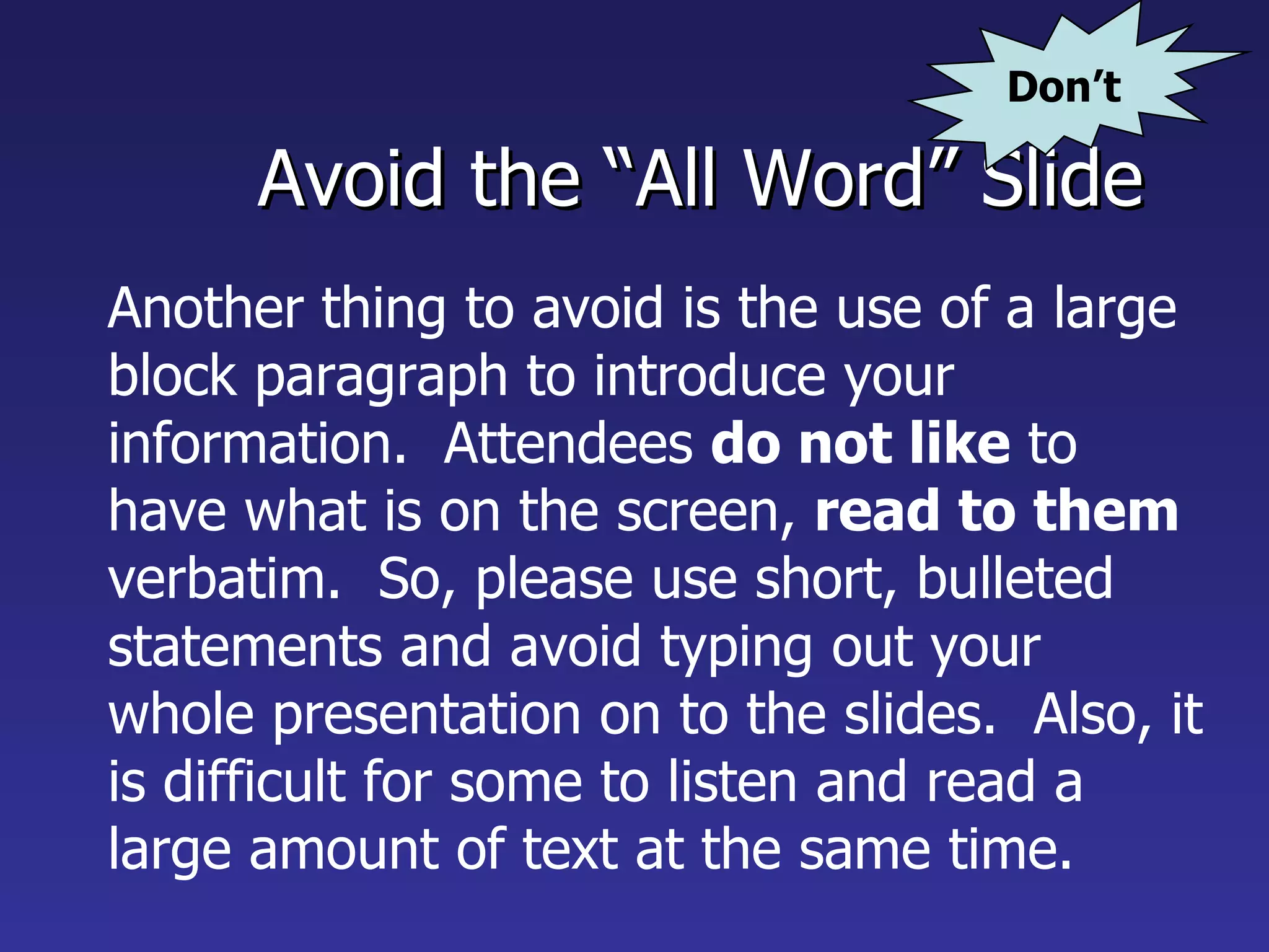 Avoid the “All Word” Slide Another thing to avoid is the use of a large block paragraph to introduce your information.  Attendees  do not like  to have what is on the screen,  read to them  verbatim.  So, please use short, bulleted statements and avoid typing out your whole presentation on to the slides.  Also, it is difficult for some to listen and read a large amount of text at the same time.   Don’t 