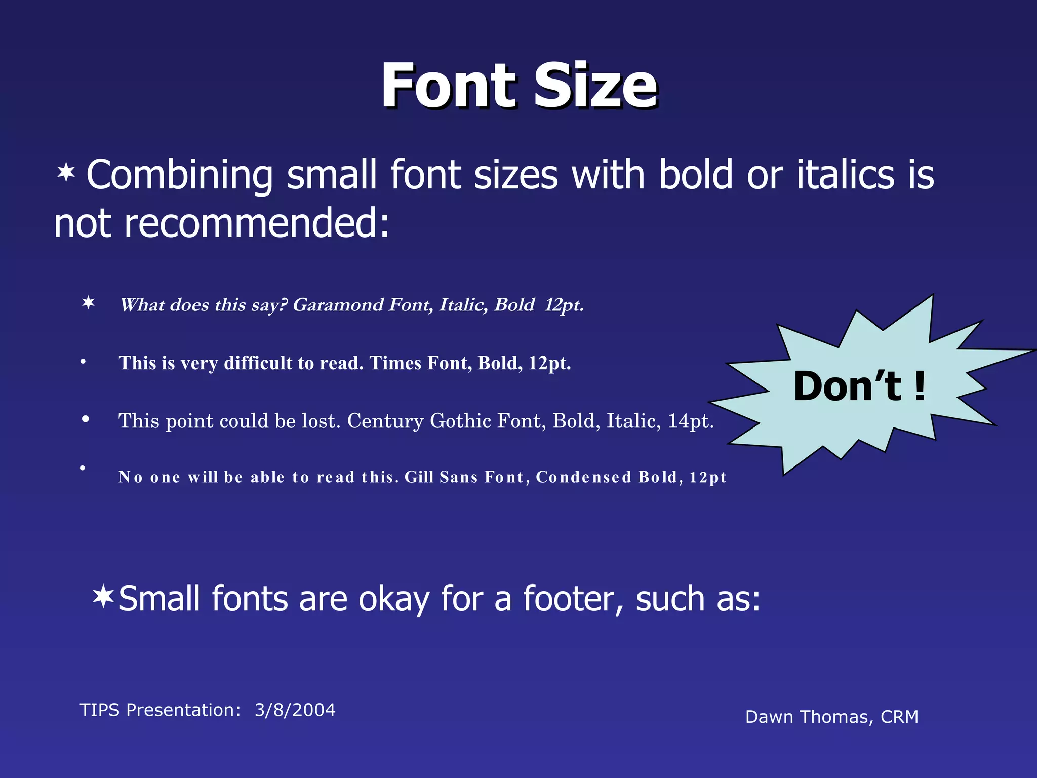 What does this say? Garamond Font, Italic, Bold  12pt. This is very difficult to read. Times Font, Bold, 12pt. This point could be lost. Century Gothic Font, Bold, Italic, 14pt. No one will be able to read this. Gill Sans Font, Condensed Bold, 12pt TIPS Presentation:  3/8/2004 Dawn Thomas, CRM Font Size Combining small font sizes with bold or italics is not recommended: Small fonts are okay for a footer, such as: Don’t ! 