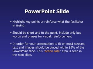 PowerPoint Slide Highlight key points or reinforce what the facilitator is saying Should be short and to the point, include only key words and phases for visual, reinforcement In order for your presentation to fit on most screens, text and images should be placed within 95% of the PowerPoint slide. This “ action safe ” area is seen in the next slide. 