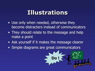 Illustrations Use only when needed, otherwise they become distracters instead of communicators They should relate to the message and help make a point Ask yourself if it makes the message clearer  Simple diagrams are great communicators Do ! 