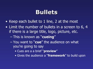 Bullets Keep each bullet to 1 line, 2 at the most Limit the number of bullets in a screen to 6, 4 if there is a large title, logo, picture, etc. This is known as “ cueing ” You want to “ cue ” the audience on what you’re going to say Cues are a a brief “ preview ” Gives the audience a “ framework ” to build upon 