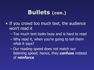 Bullets  (con.) If you crowd too much text, the audience won’t read it Too much text looks busy and is hard to read Why read it, when you’re going to tell them what it says? Our reading speed does not match our listening speed; hence, they  confuse  instead of  reinforce 