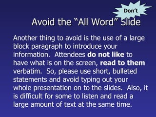Avoid the “All Word” Slide Another thing to avoid is the use of a large block paragraph to introduce your information.  Attendees  do not like  to have what is on the screen,  read to them  verbatim.  So, please use short, bulleted statements and avoid typing out your whole presentation on to the slides.  Also, it is difficult for some to listen and read a large amount of text at the same time.   Don’t 