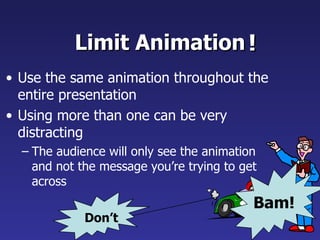 Limit Animation Use the same animation throughout the entire presentation Using more than one can be very distracting The audience will only see the animation and not the message you’re trying to get across   ! Bam! Don’t 