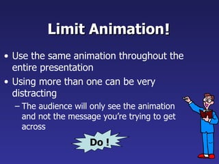 Limit Animation Use the same animation throughout the entire presentation Using more than one can be very distracting The audience will only see the animation and not the message you’re trying to get across   ! Do ! 