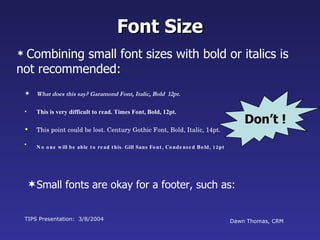 What does this say? Garamond Font, Italic, Bold  12pt. This is very difficult to read. Times Font, Bold, 12pt. This point could be lost. Century Gothic Font, Bold, Italic, 14pt. No one will be able to read this. Gill Sans Font, Condensed Bold, 12pt TIPS Presentation:  3/8/2004 Dawn Thomas, CRM Font Size Combining small font sizes with bold or italics is not recommended: Small fonts are okay for a footer, such as: Don’t ! 