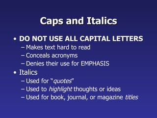Caps and Italics DO NOT USE ALL CAPITAL LETTERS Makes text hard to read Conceals acronyms Denies their use for EMPHASIS Italics Used for “ quotes ” Used to  highlight  thoughts or ideas Used for book, journal, or magazine  titles 