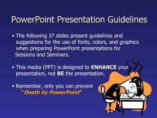 PowerPoint Presentation Guidelines
• The following 37 slides present guidelines and
  suggestions for the use of fonts, colors, and graphics
  when preparing PowerPoint presentations for
  Sessions and Seminars.

• This media (PPT) is designed to ENHANCE your
  presentation, not BE the presentation.

• Remember, only you can prevent
    “Death by PowerPoint”
 