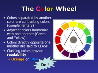 The Color Wheel
• Colors separated by another
  color are contrasting colors
  (complementary)
• Adjacent colors harmonize
  with one another (Green
  and Yellow)
• Colors directly opposite one
  another are said to CLASH
• Clashing colors provide
  readability
   – Orange on Blue
                       Do !
 