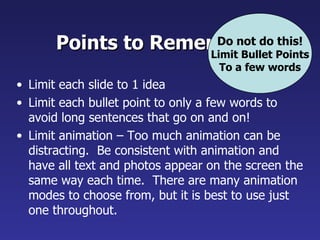 Points to Remember do Points
                      Do not
                     Limit Bullet
                                  this!

                                    To a few words
• Limit each slide to 1 idea
• Limit each bullet point to only a few words to
  avoid long sentences that go on and on!
• Limit animation – Too much animation can be
  distracting. Be consistent with animation and
  have all text and photos appear on the screen the
  same way each time. There are many animation
  modes to choose from, but it is best to use just
  one throughout.
 