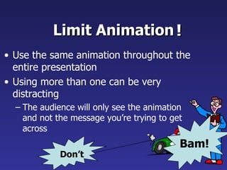 Limit Animation !
• Use the same animation throughout the
  entire presentation
• Using more than one can be very
  distracting
  – The audience will only see the animation
    and not the message you’re trying to get
    across
                                           Bam!
             Don’t
 