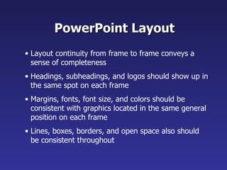PowerPoint Layout
• Layout continuity from frame to frame conveys a
  sense of completeness
• Headings, subheadings, and logos should show up in
  the same spot on each frame
• Margins, fonts, font size, and colors should be
  consistent with graphics located in the same general
  position on each frame
• Lines, boxes, borders, and open space also should
  be consistent throughout
 