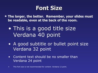 Font Size
 The larger, the better. Remember, your slides must
  be readable, even at the back of the room.

  • This is a good title size
    Verdana 40 point
  • A good subtitle or bullet point size
    Verdana 32 point
  • Content text should be no smaller than
    Verdana 24 point
  •   This font size is not recommended for content. Verdana 12 point.
 