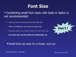 Font Size
 Combiningsmall font sizes with bold or italics is
not recommended:
     What does this say? Garamond Font, Italic, Bold 12pt.

 •    This is very difficult to read. Times Font, Bold, 12pt.
                                                                                   Don’t !
 •    This point could be lost. Century Gothic Font, Bold, Italic, 14pt.

 •    No one will be able to read this. Gill Sans Font, Condensed Bold, 12pt




     Small fonts are okay for a footer, such as:


 TIPS Presentation: 3/8/2004                                                   Dawn Thomas, CRM
 