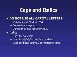 Caps and Italics
• DO NOT USE ALL CAPITAL LETTERS
   – It makes text hard to read;
   – Conceals acronyms;
   – Denies their use for EMPHASIS
• Italics
   – Used for “quotes”
   – Used to highlight thoughts or ideas
   – Used for book, journal, or magazine titles
 