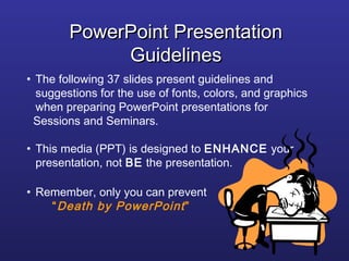 PowerPoint Presentation
             Guidelines
• The following 37 slides present guidelines and
  suggestions for the use of fonts, colors, and graphics
  when preparing PowerPoint presentations for
  Sessions and Seminars.

• This media (PPT) is designed to ENHANCE your
  presentation, not BE the presentation.

• Remember, only you can prevent
    “ Death by PowerPoint ”
 