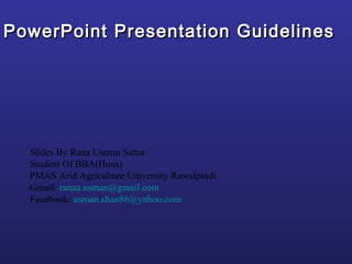 PowerPoint Presentation Guidelines




  Slides By Rana Usman Sattar
  Student Of BBA(Hons)
  PMAS Arid Agriculture University Rawalpindi
  Gmail: ranaa.usman@gmail.com
  Facebook: usman.shan86@yahoo.com
 