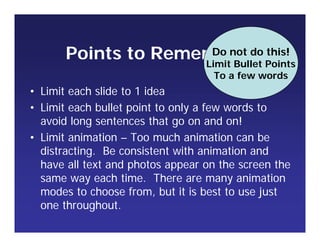 Points to Remember
• Limit each slide to 1 idea
• Limit each bullet point to only a few words to
avoid long sentences that go on and on!
• Limit animation – Too much animation can be
distracting. Be consistent with animation and
have all text and photos appear on the screen the
same way each time. There are many animation
modes to choose from, but it is best to use just
one throughout.
Do not do this!
Limit Bullet Points
To a few words
 