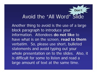 Avoid the “All Word” Slide
Another thing to avoid is the use of a large
block paragraph to introduce your
information. Attendees do not like to
have what is on the screen, read to them
verbatim. So, please use short, bulleted
statements and avoid typing out your
whole presentation on to the slides. Also, it
is difficult for some to listen and read a
large amount of text at the same time.
Don’t
 