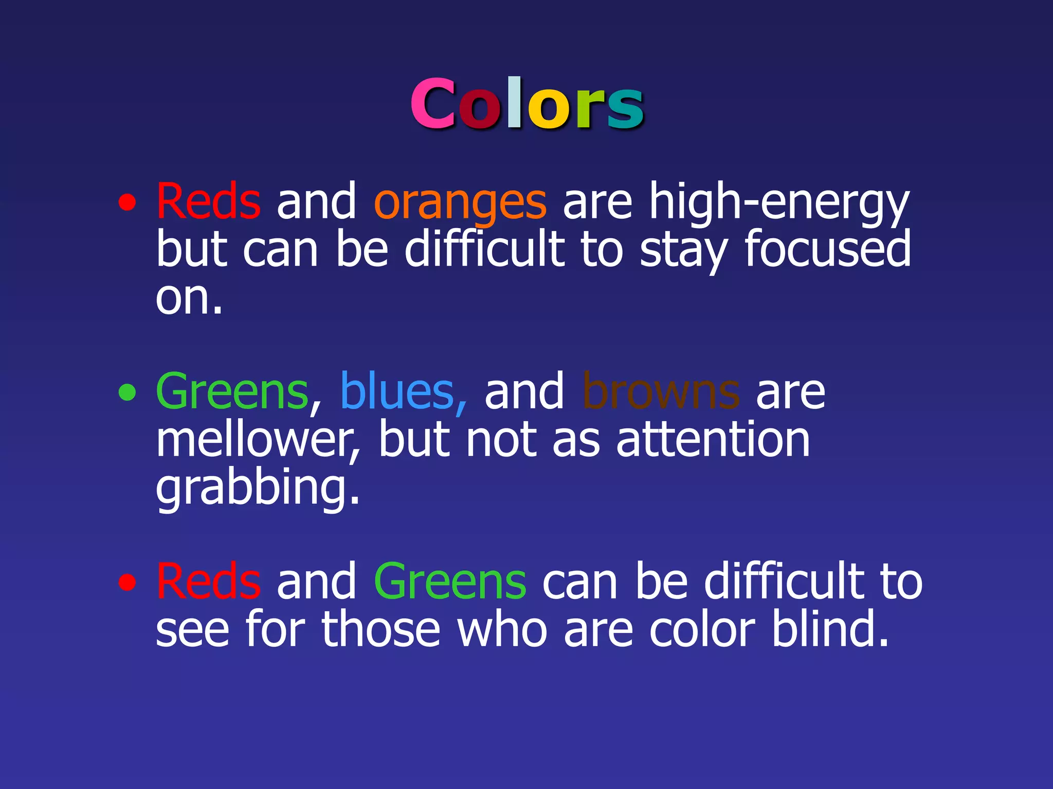 Colors
• Reds and oranges are high-energy
but can be difficult to stay focused
on.
• Greens, blues, and browns are
mellower, but not as attention
grabbing.
• Reds and Greens can be difficult to
see for those who are color blind.
 