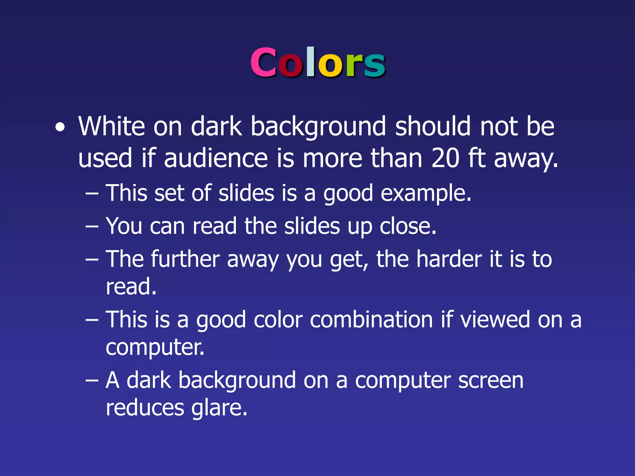 Colors
• White on dark background should not be
used if audience is more than 20 ft away.
– This set of slides is a good example.
– You can read the slides up close.
– The further away you get, the harder it is to
read.
– This is a good color combination if viewed on a
computer.
– A dark background on a computer screen
reduces glare.
 