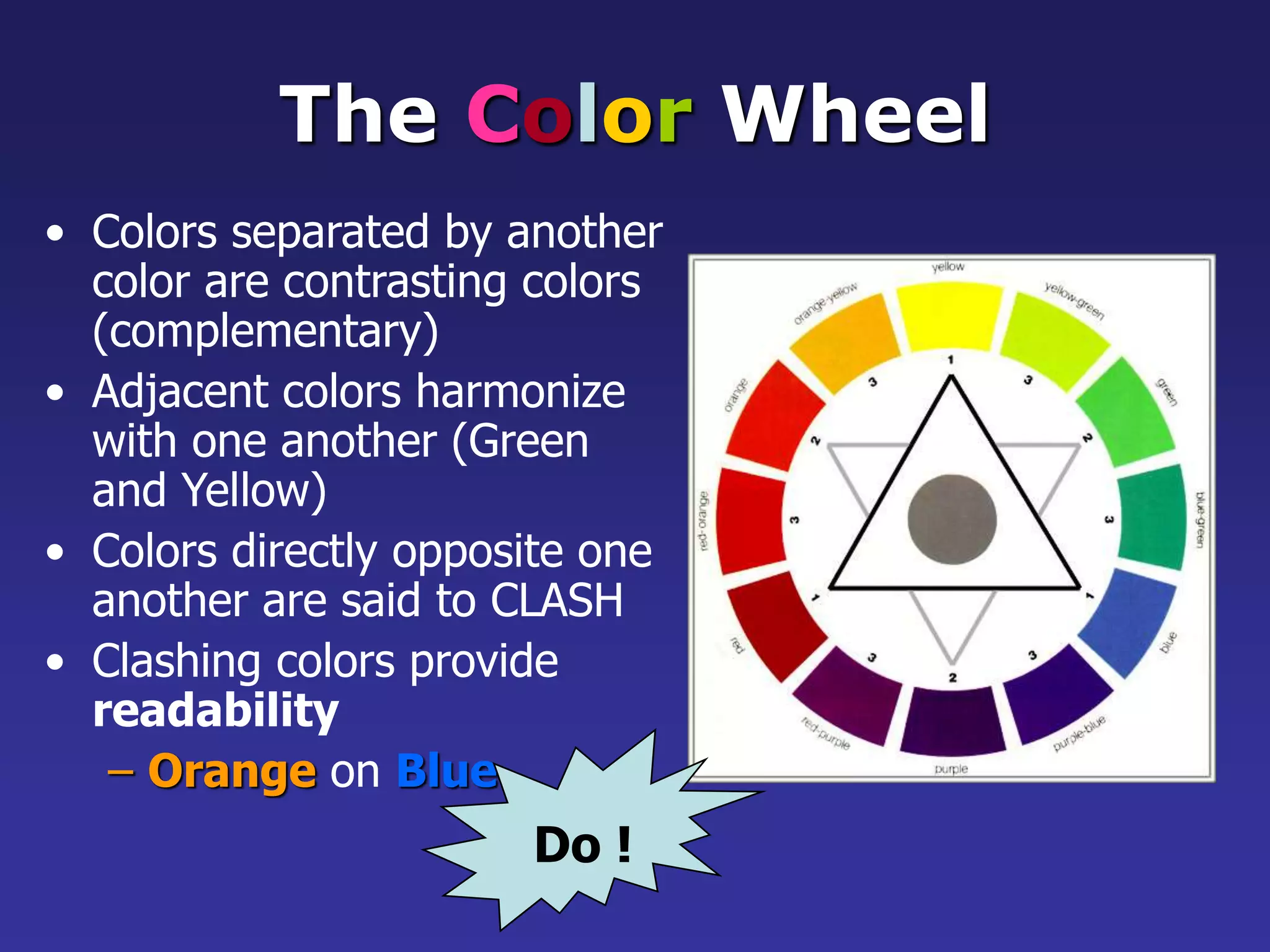 The Color Wheel
• Colors separated by another
color are contrasting colors
(complementary)
• Adjacent colors harmonize
with one another (Green
and Yellow)
• Colors directly opposite one
another are said to CLASH
• Clashing colors provide
readability
– Orange on Blue
Do !
 