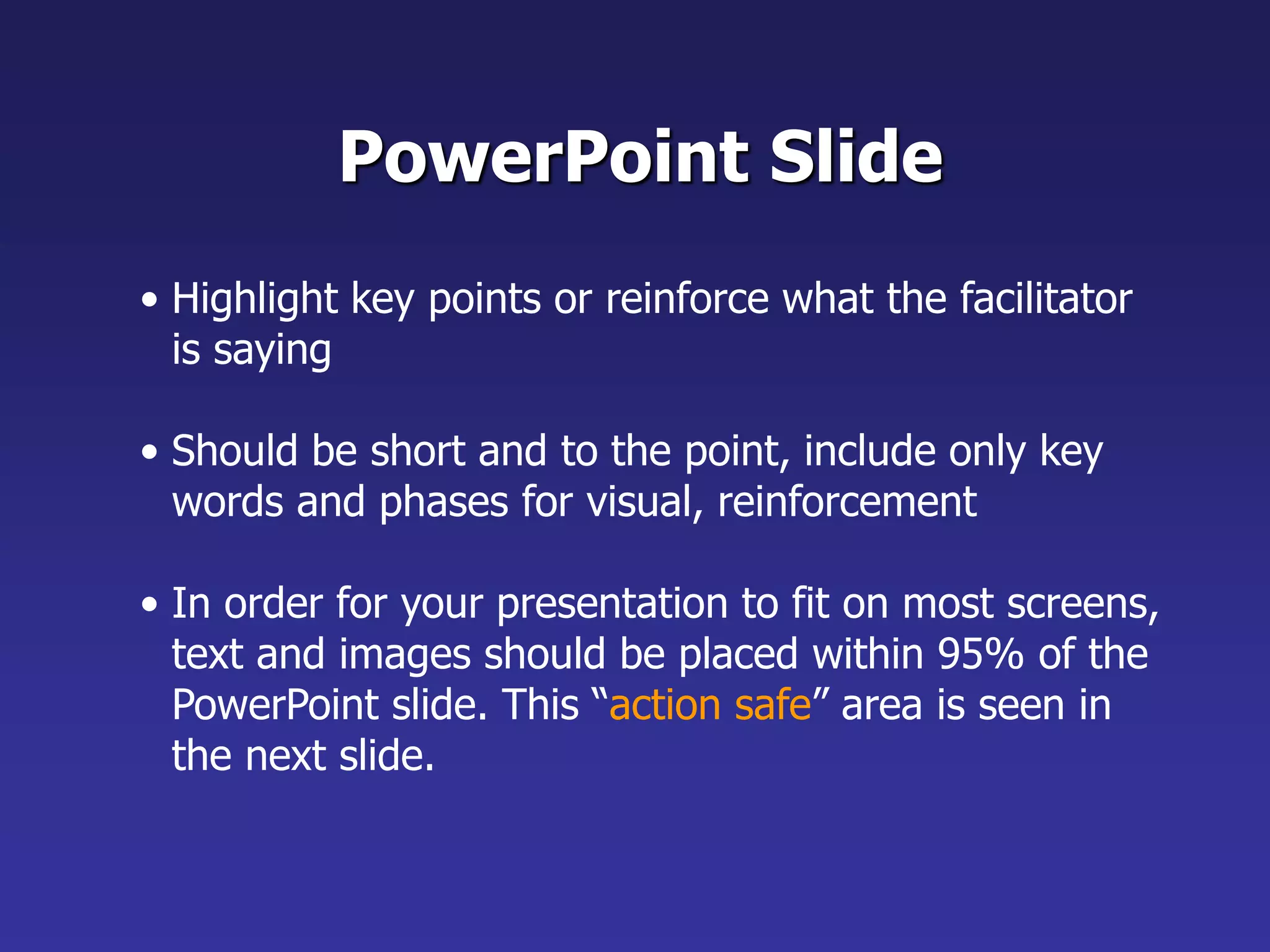 • Highlight key points or reinforce what the facilitator
is saying
• Should be short and to the point, include only key
words and phases for visual, reinforcement
• In order for your presentation to fit on most screens,
text and images should be placed within 95% of the
PowerPoint slide. This “action safe” area is seen in
the next slide.
PowerPoint Slide
 