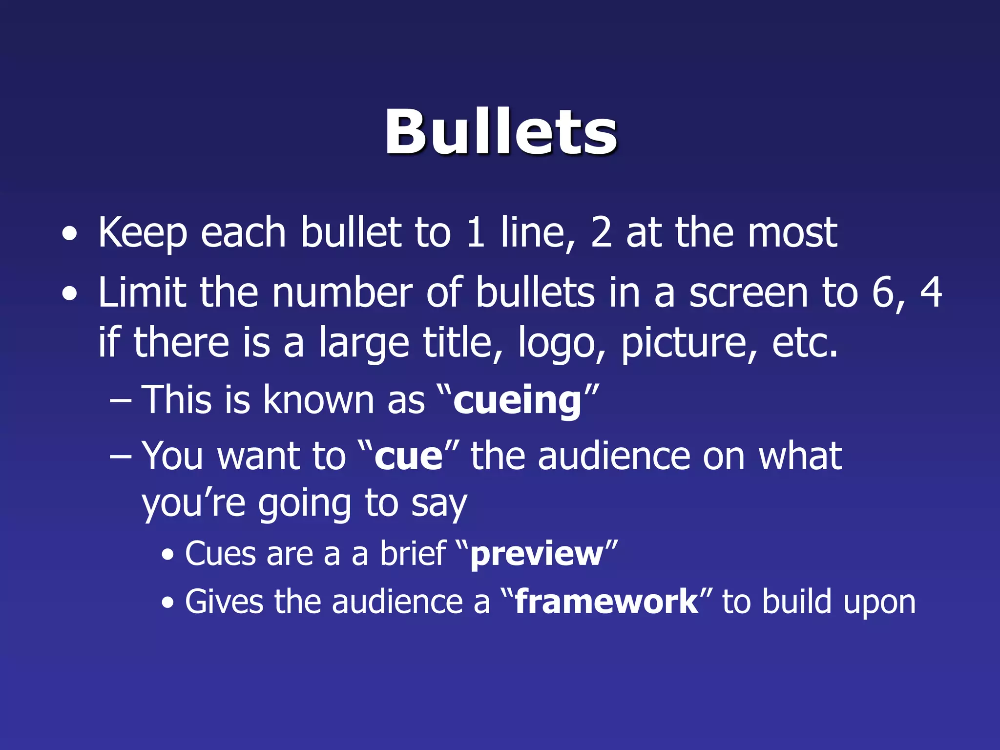 Bullets
• Keep each bullet to 1 line, 2 at the most
• Limit the number of bullets in a screen to 6, 4
if there is a large title, logo, picture, etc.
– This is known as “cueing”
– You want to “cue” the audience on what
you’re going to say
• Cues are a a brief “preview”
• Gives the audience a “framework” to build upon
 