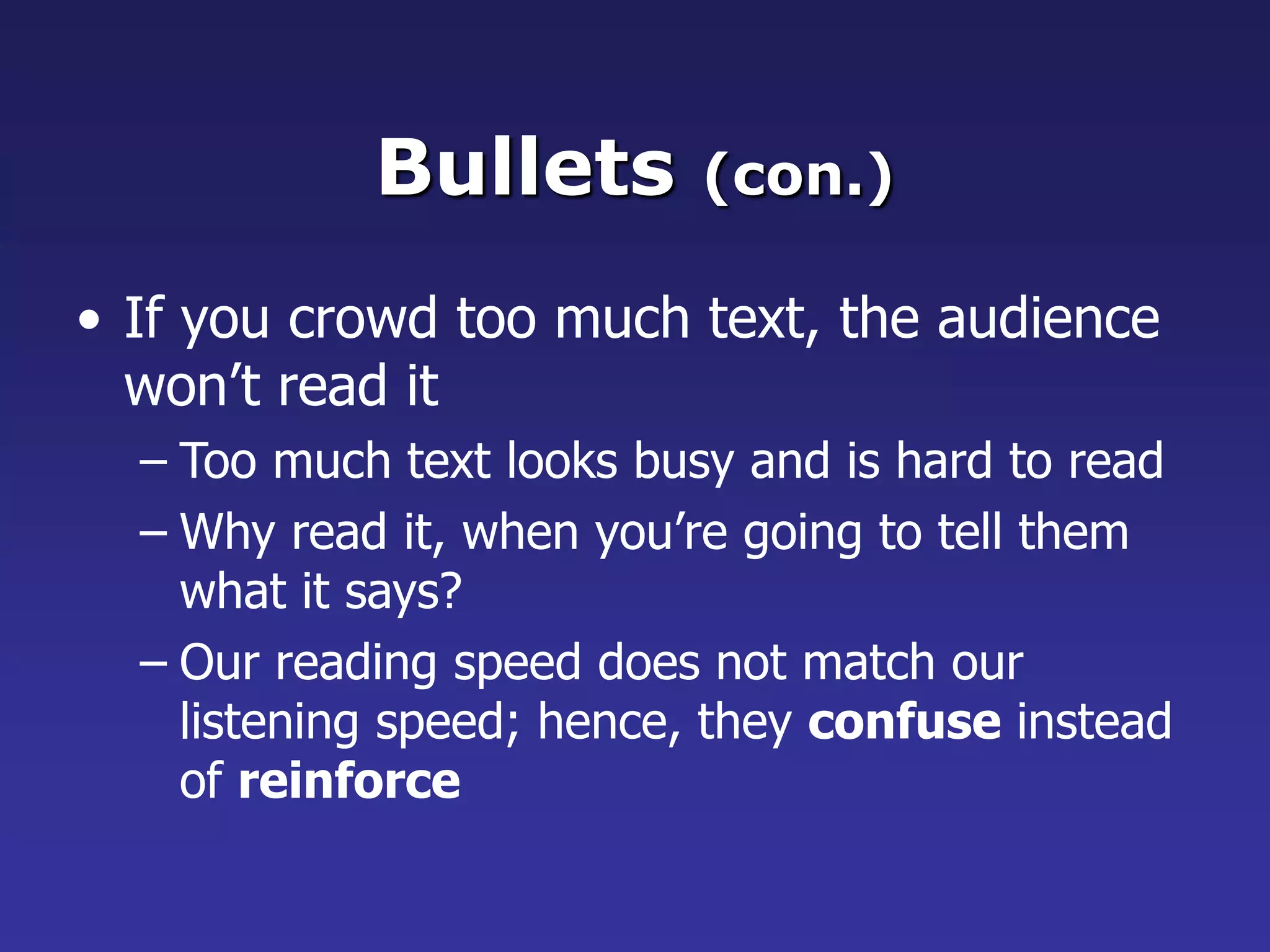 Bullets (con.)
• If you crowd too much text, the audience
won’t read it
– Too much text looks busy and is hard to read
– Why read it, when you’re going to tell them
what it says?
– Our reading speed does not match our
listening speed; hence, they confuse instead
of reinforce
 