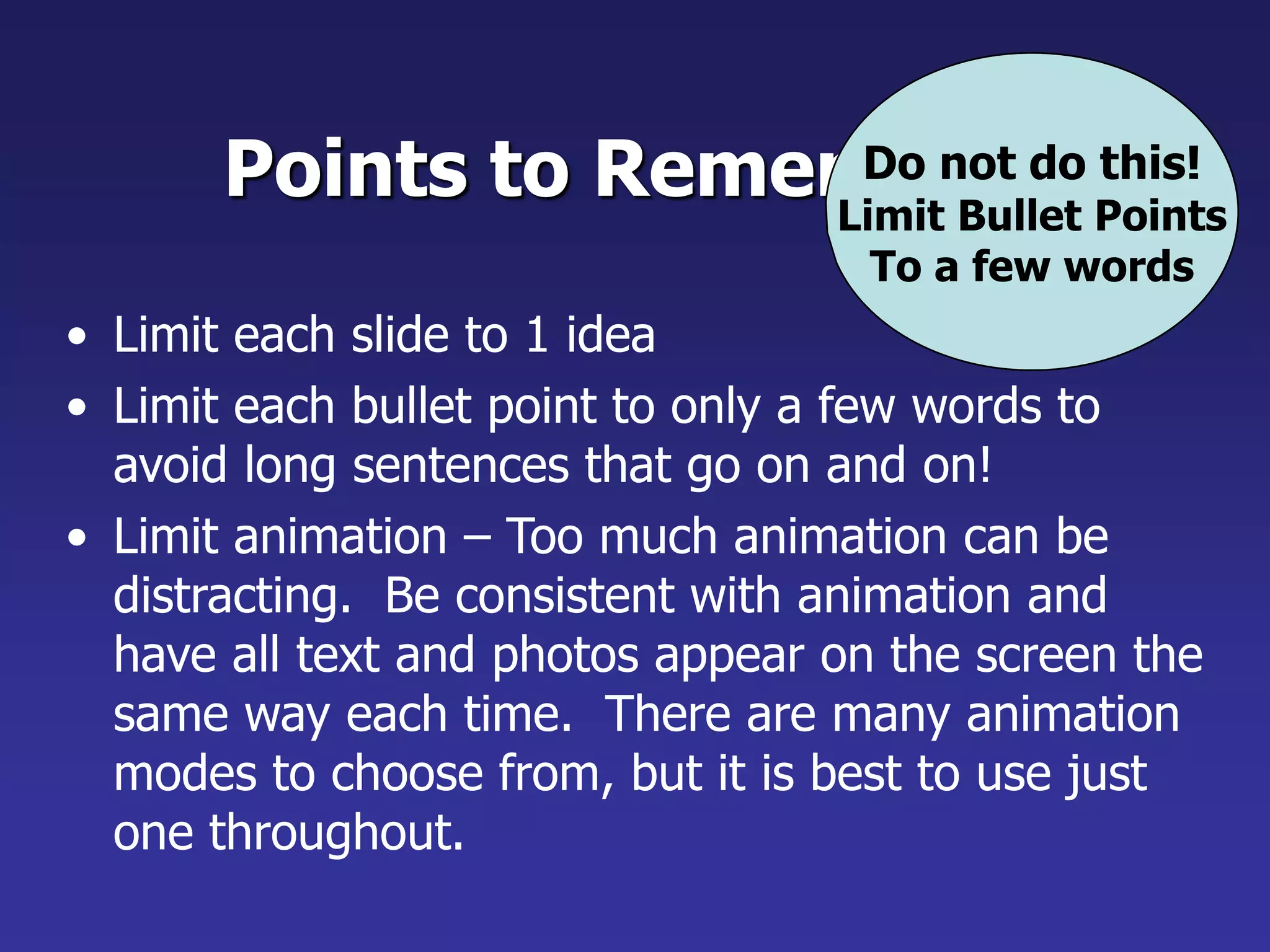 Points to Remember
• Limit each slide to 1 idea
• Limit each bullet point to only a few words to
avoid long sentences that go on and on!
• Limit animation – Too much animation can be
distracting. Be consistent with animation and
have all text and photos appear on the screen the
same way each time. There are many animation
modes to choose from, but it is best to use just
one throughout.
Do not do this!
Limit Bullet Points
To a few words
 