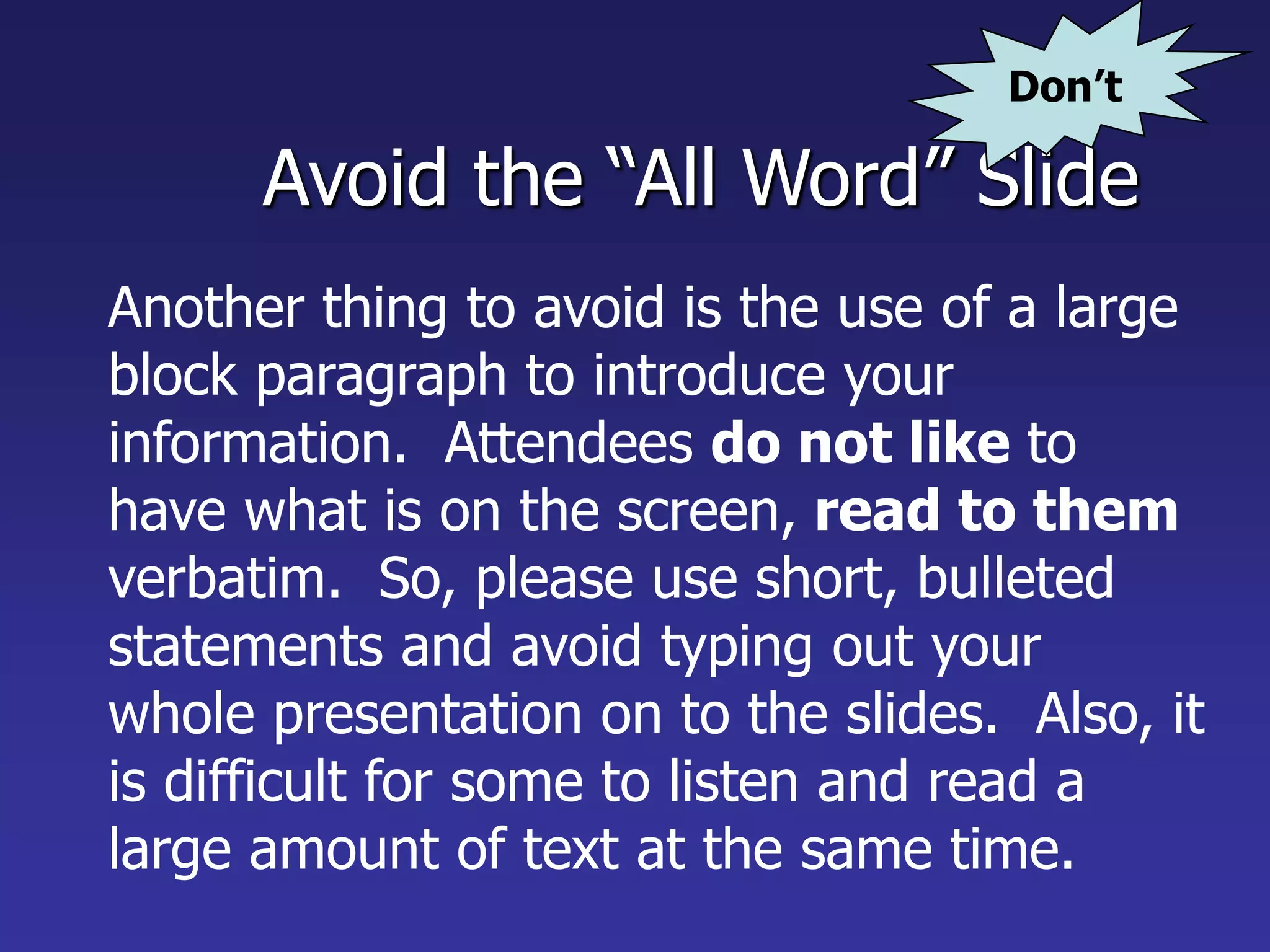 Avoid the “All Word” Slide
Another thing to avoid is the use of a large
block paragraph to introduce your
information. Attendees do not like to
have what is on the screen, read to them
verbatim. So, please use short, bulleted
statements and avoid typing out your
whole presentation on to the slides. Also, it
is difficult for some to listen and read a
large amount of text at the same time.
Don’t
 