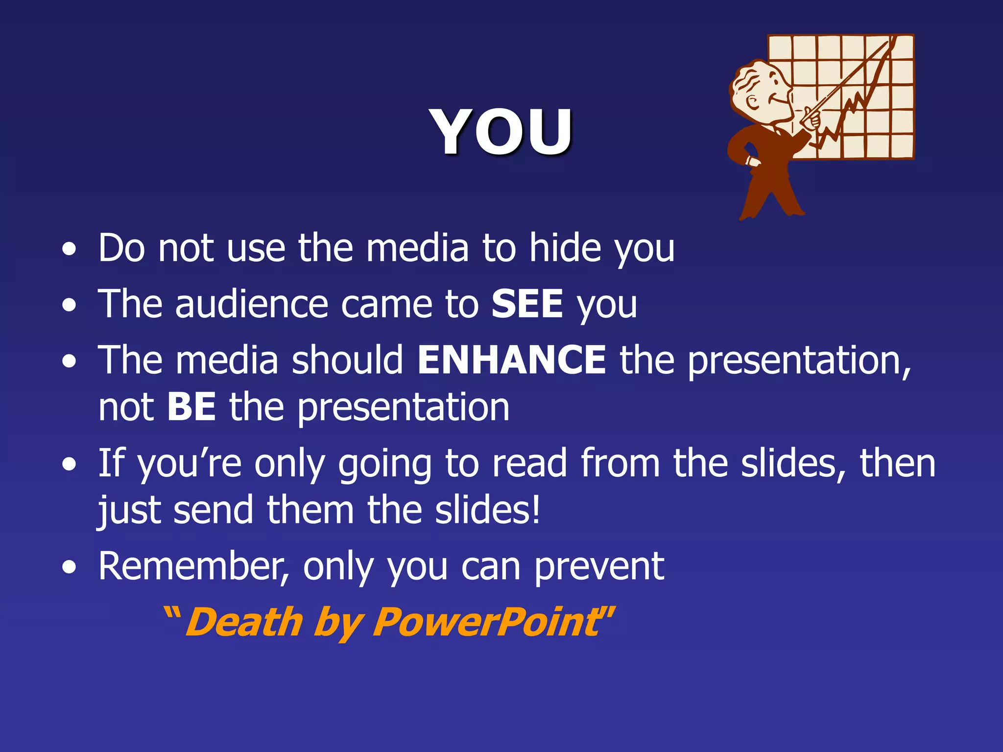 YOU
• Do not use the media to hide you
• The audience came to SEE you
• The media should ENHANCE the presentation,
not BE the presentation
• If you’re only going to read from the slides, then
just send them the slides!
• Remember, only you can prevent
“Death by PowerPoint”
 