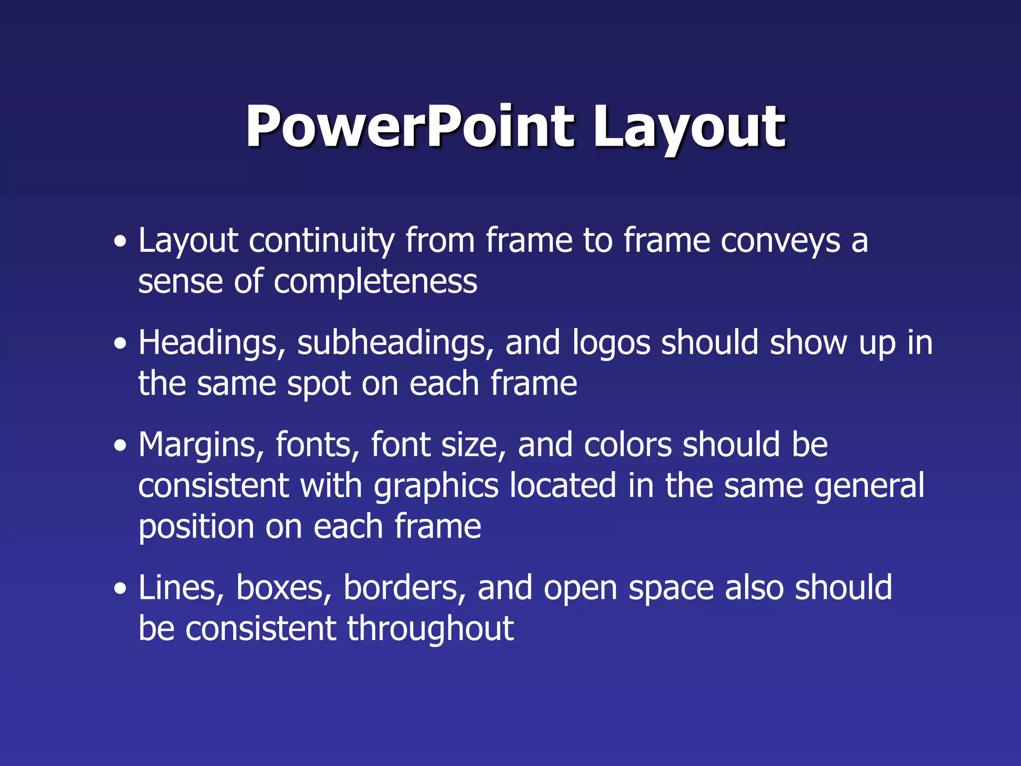 • Layout continuity from frame to frame conveys a
sense of completeness
• Headings, subheadings, and logos should show up in
the same spot on each frame
• Margins, fonts, font size, and colors should be
consistent with graphics located in the same general
position on each frame
• Lines, boxes, borders, and open space also should
be consistent throughout
PowerPoint Layout
 