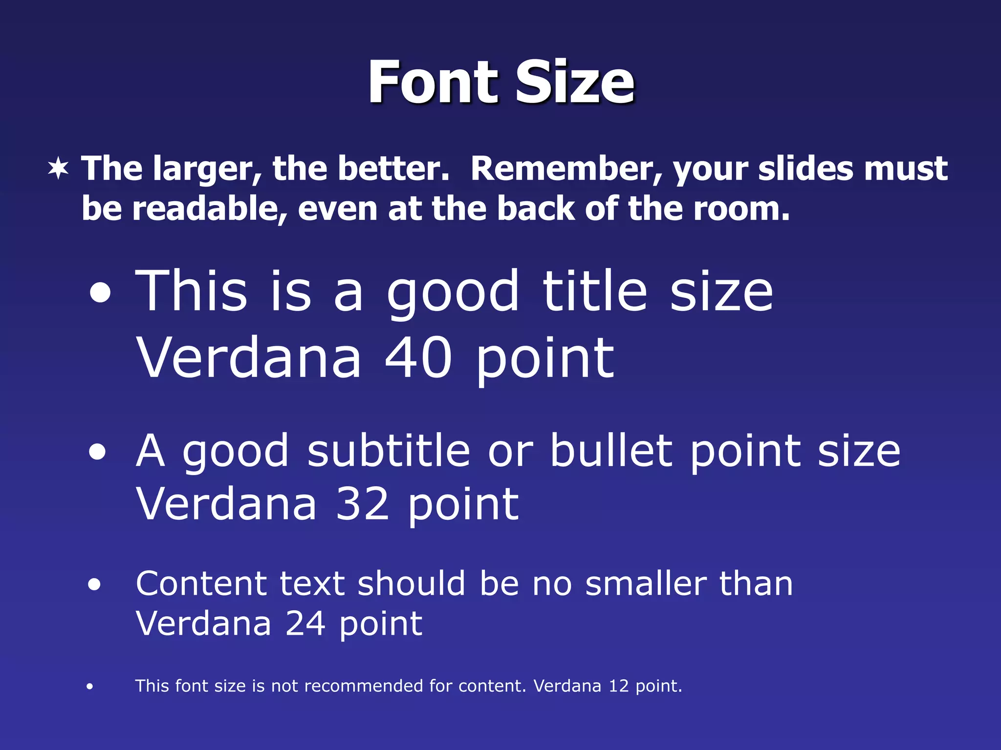• This is a good title size
Verdana 40 point
• A good subtitle or bullet point size
Verdana 32 point
• Content text should be no smaller than
Verdana 24 point
• This font size is not recommended for content. Verdana 12 point.
Font Size
 The larger, the better. Remember, your slides must
be readable, even at the back of the room.
 
