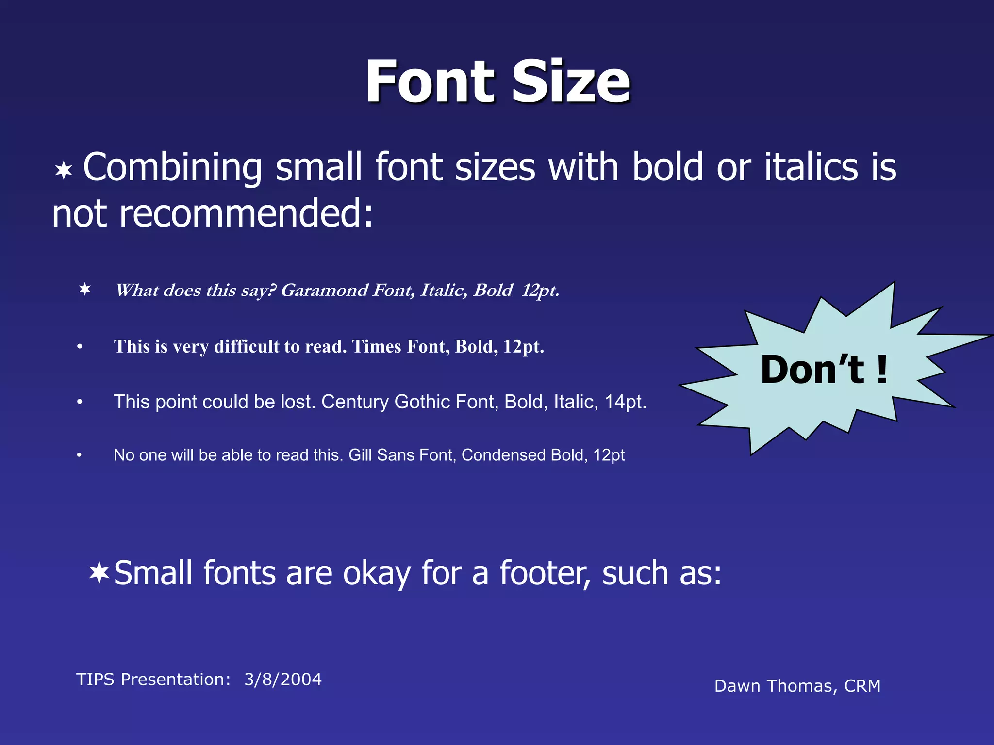 TIPS Presentation: 3/8/2004 Dawn Thomas, CRM
Don’t !
Font Size
 What does this say? Garamond Font, Italic, Bold 12pt.
• This is very difficult to read. Times Font, Bold, 12pt.
• This point could be lost. Century Gothic Font, Bold, Italic, 14pt.
• No one will be able to read this. Gill Sans Font, Condensed Bold, 12pt
 Combining small font sizes with bold or italics is
not recommended:
Small fonts are okay for a footer, such as:
 