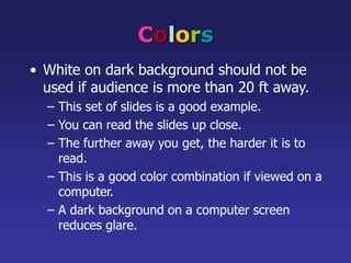 Colors
• White on dark background should not be
used if audience is more than 20 ft away.
– This set of slides is a good example.
– You can read the slides up close.
– The further away you get, the harder it is to
read.
– This is a good color combination if viewed on a
computer.
– A dark background on a computer screen
reduces glare.
 